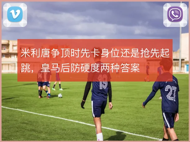 米利唐争顶时先卡身位还是抢先起跳，皇马后防硬度两种答案