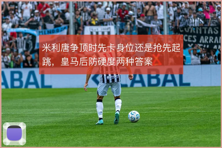 米利唐争顶时先卡身位还是抢先起跳,皇马后防硬度两种答案