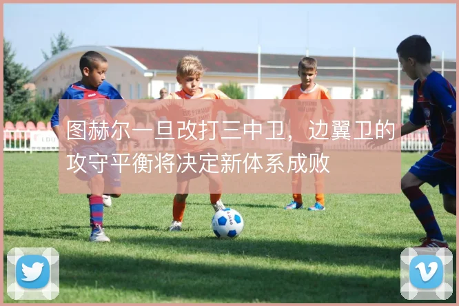 图赫尔一旦改打三中卫，边翼卫的攻守平衡将决定新体系成败