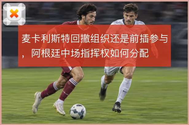 麦卡利斯特回撤组织还是前插参与,阿根廷中场指挥权如何分配