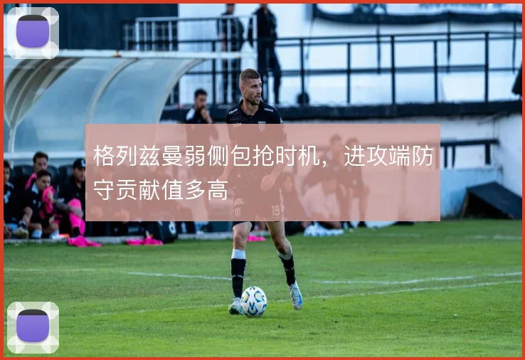 格列兹曼弱侧包抢时机,进攻端防守贡献值多高