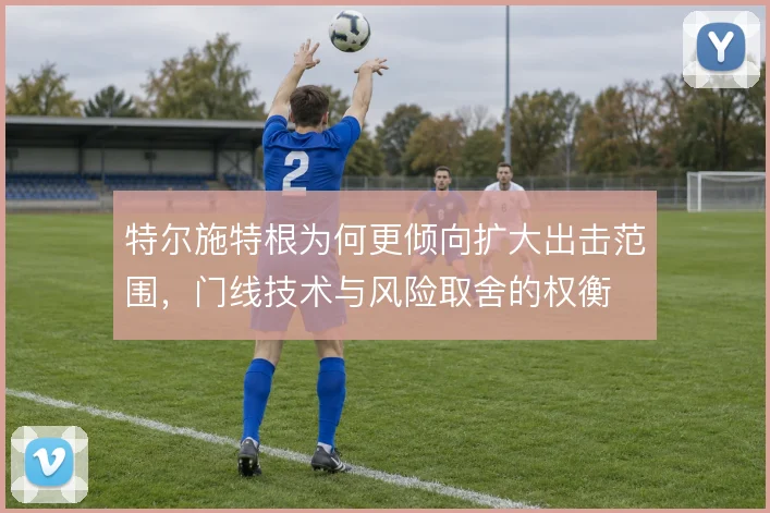 特尔施特根为何更倾向扩大出击范围,门线技术与风险取舍的权衡