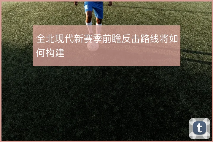 全北现代新赛季前瞻反击路线将如何构建