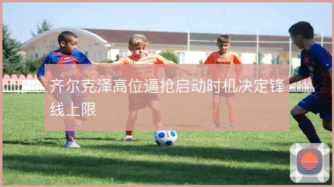 齐尔克泽高位逼抢启动时机决定锋线上限