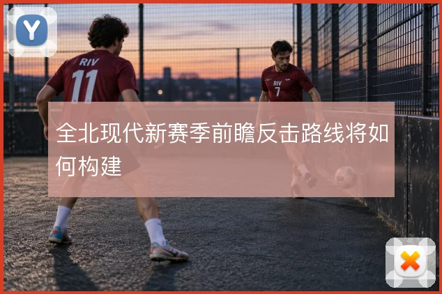 全北现代新赛季前瞻反击路线将如何构建