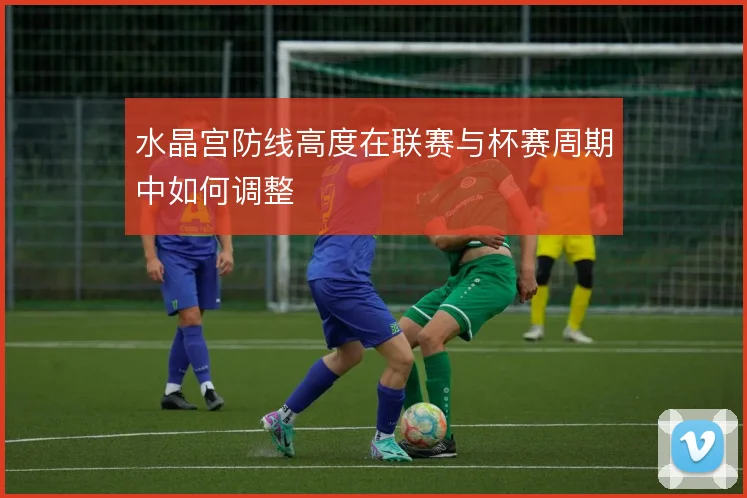 水晶宫防线高度在联赛与杯赛周期中如何调整