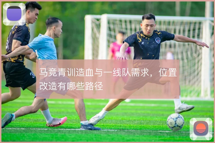 马竞青训造血与一线队需求,位置改造有哪些路径