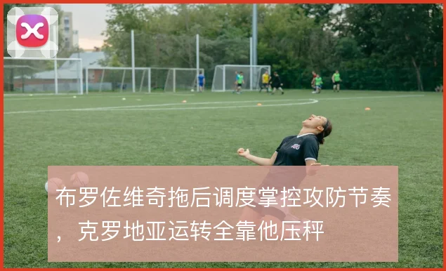 布罗佐维奇拖后调度掌控攻防节奏,克罗地亚运转全靠他压秤
